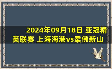 2024年09月18日 亚冠精英联赛 上海海港vs柔佛新山 全场录像